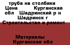 труба на столбики › Цена ­ 170 - Курганская обл., Шадринский р-н, Шадринск г. Строительство и ремонт » Материалы   . Курганская обл.